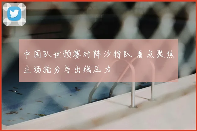 中国队世预赛对阵沙特队 看点聚焦主场抢分与出线压力