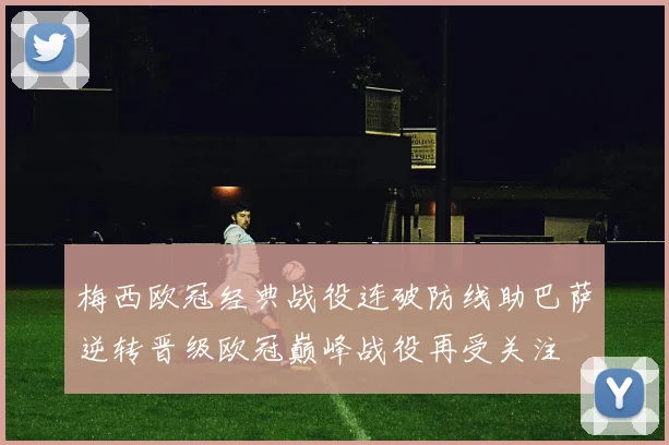 梅西欧冠经典战役连破防线助巴萨逆转晋级欧冠巅峰战役再受关注
