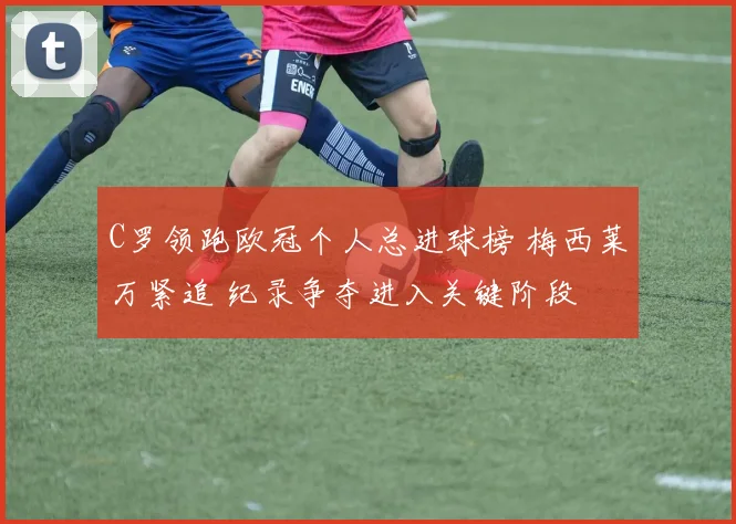 C罗领跑欧冠个人总进球榜 梅西莱万紧追 纪录争夺进入关键阶段