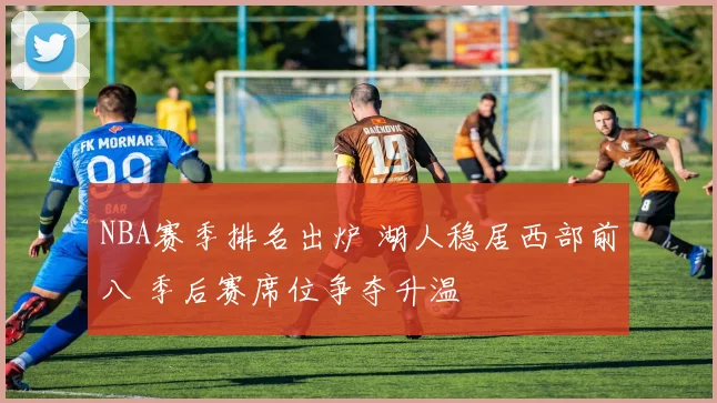 NBA赛季排名出炉 湖人稳居西部前八 季后赛席位争夺升温
