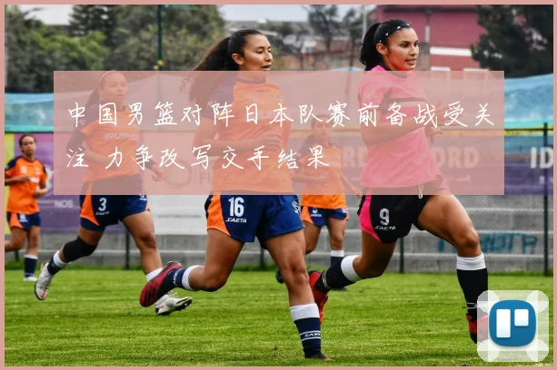 中国男篮对阵日本队赛前备战受关注 力争改写交手结果