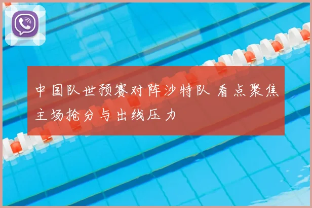 中国队世预赛对阵沙特队 看点聚焦主场抢分与出线压力