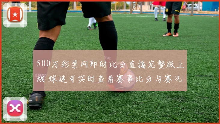 500万彩票网即时比分直播完整版上线 球迷可实时查看赛事比分与赛况更新