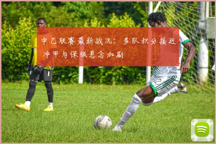 中乙联赛最新战况：多队积分接近 冲甲与保级悬念加剧