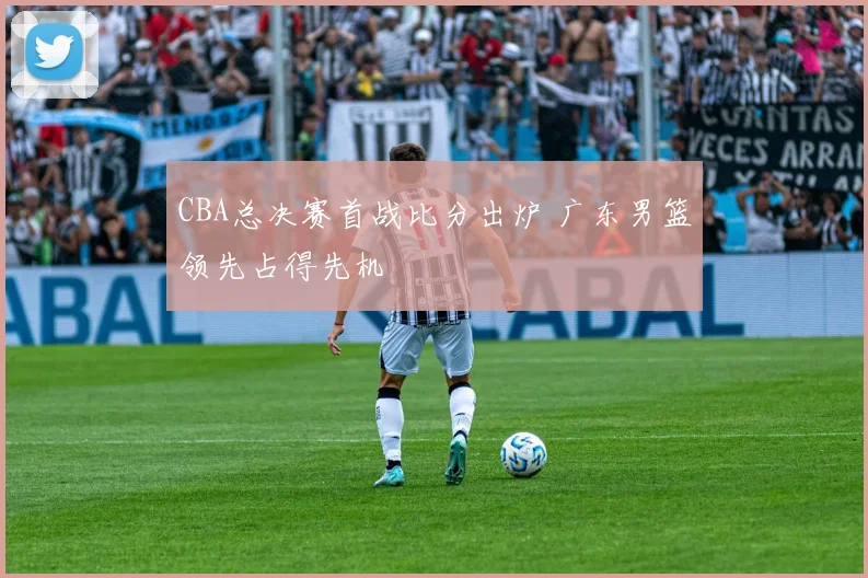CBA总决赛首战比分出炉 广东男篮领先占得先机