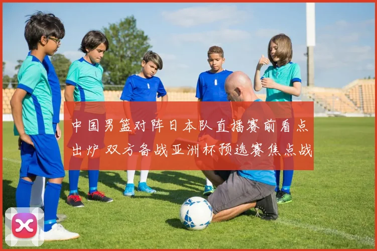 中国男篮对阵日本队直播赛前看点出炉 双方备战亚洲杯预选赛焦点战