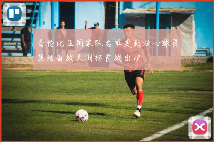 哥伦比亚国家队名单更新核心球员集结备战美洲杯首战出炉