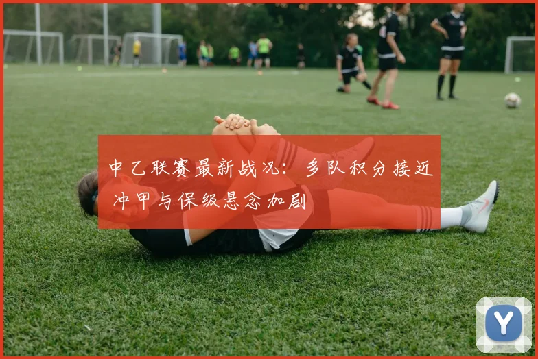 中乙联赛最新战况：多队积分接近 冲甲与保级悬念加剧