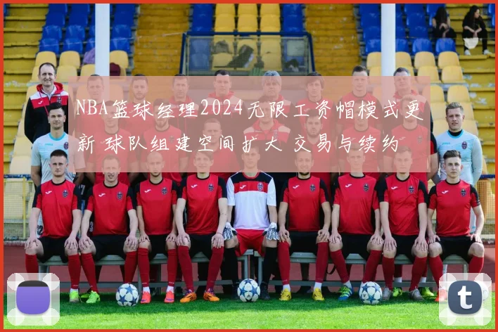 NBA篮球经理2024无限工资帽模式更新 球队组建空间扩大 交易与续约更灵活