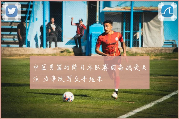 中国男篮对阵日本队赛前备战受关注 力争改写交手结果