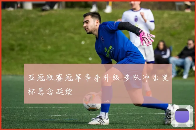 亚冠联赛冠军争夺升级 多队冲击奖杯悬念延续