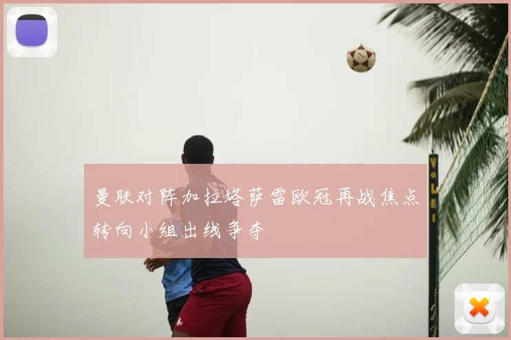 曼联对阵加拉塔萨雷欧冠再战焦点转向小组出线争夺