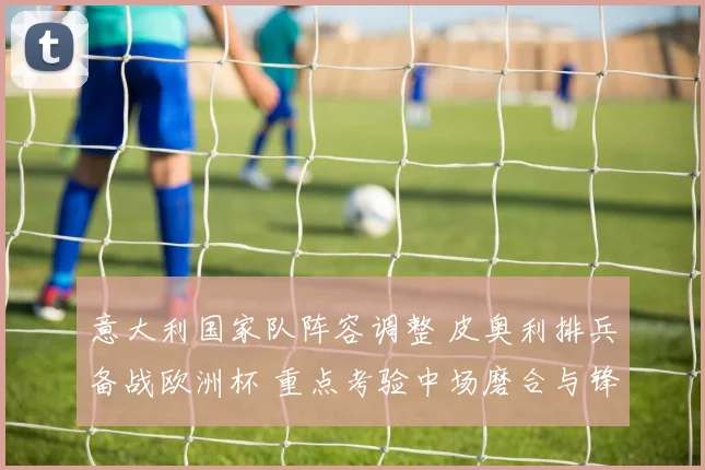 意大利国家队阵容调整 皮奥利排兵备战欧洲杯 重点考验中场磨合与锋线效率