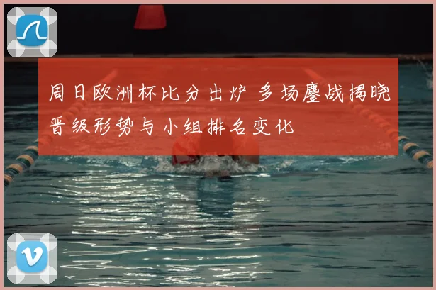 周日欧洲杯比分出炉 多场鏖战揭晓晋级形势与小组排名变化