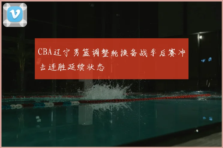 CBA辽宁男篮调整轮换备战季后赛冲击连胜延续状态