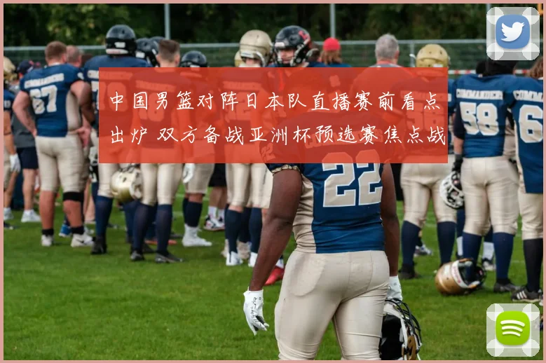 中国男篮对阵日本队直播赛前看点出炉 双方备战亚洲杯预选赛焦点战
